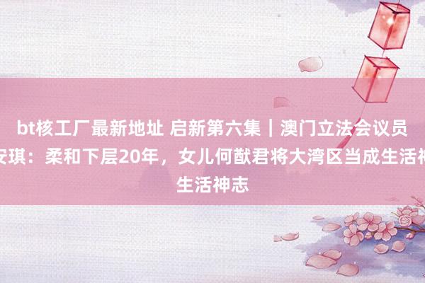 bt核工厂最新地址 启新第六集｜澳门立法会议员梁安琪：柔和下层20年，女儿何猷君将大湾区当成生活神志