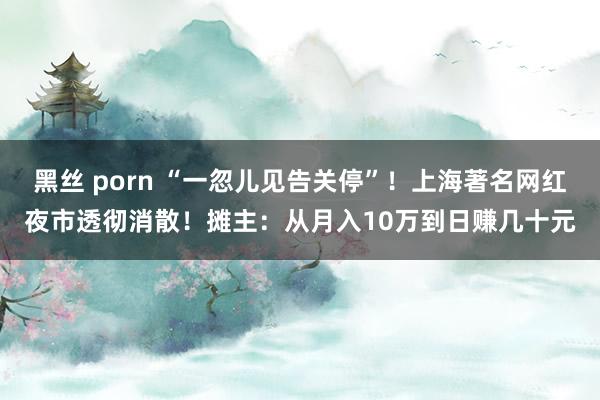 黑丝 porn “一忽儿见告关停”！上海著名网红夜市透彻消散！摊主：从月入10万到日赚几十元