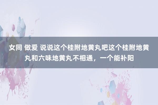女同 做爱 说说这个桂附地黄丸吧这个桂附地黄丸和六味地黄丸不相通,一个能补阳