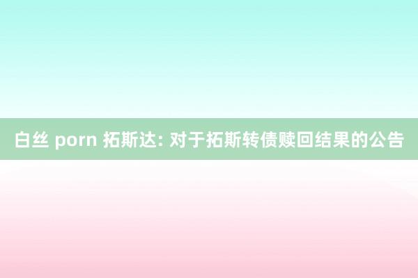 白丝 porn 拓斯达: 对于拓斯转债赎回结果的公告