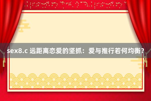 sex8.c 远距离恋爱的坚抓：爱与推行若何均衡？