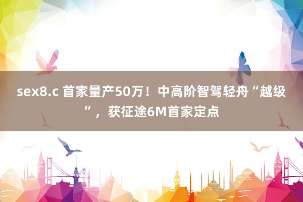 sex8.c 首家量产50万！中高阶智驾轻舟“越级”，获征途6M首家定点