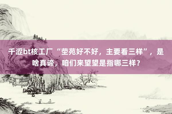千涩bt核工厂 “茔苑好不好，主要看三样”，是啥真谛，咱们来望望是指哪三样？
