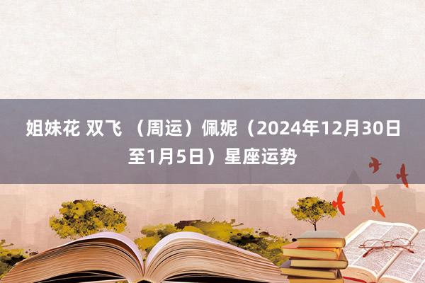 姐妹花 双飞 （周运）佩妮（2024年12月30日至1月5日）星座运势