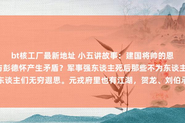 bt核工厂最新地址 小五讲故事:建国将帅的恩仇情仇:3位将帅为何与彭德怀产生矛盾?军事强东谈主死后那些不为东谈主知的故事,总能激励东谈主们无穷遐思。元戎府里也有江湖,贺龙、刘伯承和粟裕这三位建国功勋,跟彭德怀之间那点纷争,于今...