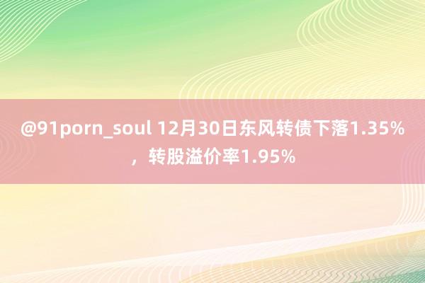 @91porn_soul 12月30日东风转债下落1.35%,转股溢价率1.95%