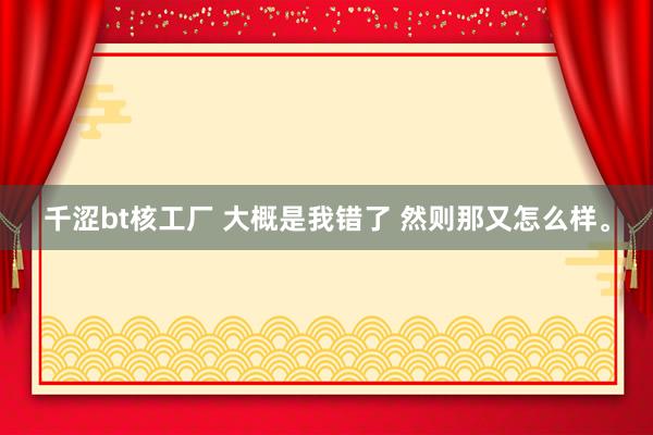 千涩bt核工厂 大概是我错了 然则那又怎么样。