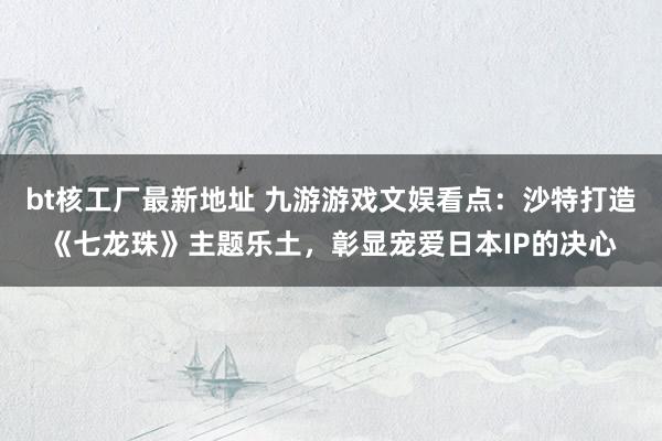 bt核工厂最新地址 九游游戏文娱看点：沙特打造《七龙珠》主题乐土，彰显宠爱日本IP的决心