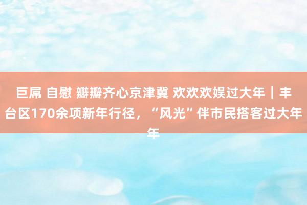 巨屌 自慰 瓣瓣齐心京津冀 欢欢欢娱过大年｜丰台区170余项新年行径，“风光”伴市民搭客过大年