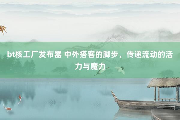 bt核工厂发布器 中外搭客的脚步，传递流动的活力与魔力