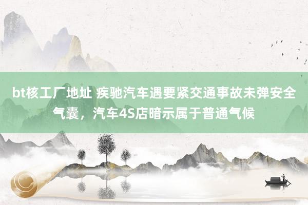 bt核工厂地址 疾驰汽车遇要紧交通事故未弹安全气囊，汽车4S店暗示属于普通气候