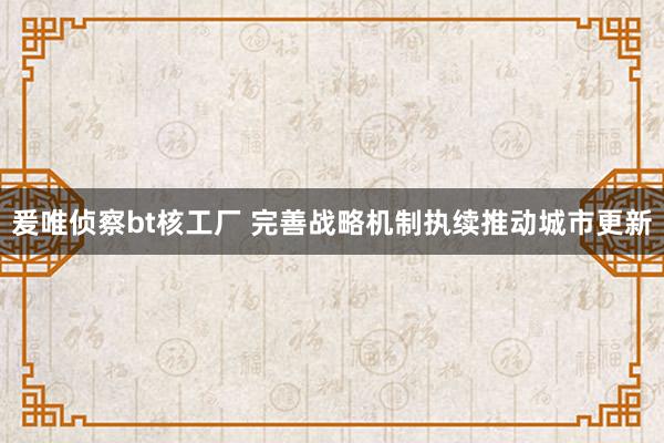 爰唯侦察bt核工厂 完善战略机制执续推动城市更新