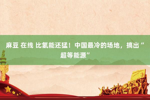 麻豆 在线 比氢能还猛！中国最冷的场地，搞出“超等能源”