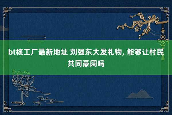 bt核工厂最新地址 刘强东大发礼物， 能够让村民共同豪阔吗