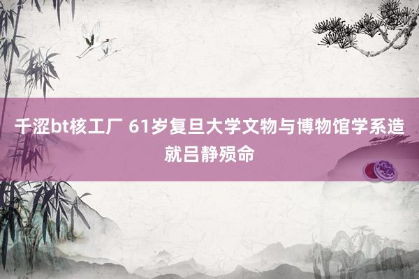 千涩bt核工厂 61岁复旦大学文物与博物馆学系造就吕静殒命