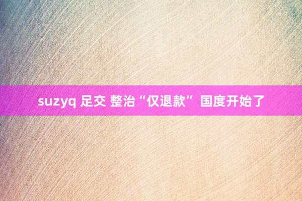 suzyq 足交 整治“仅退款” 国度开始了