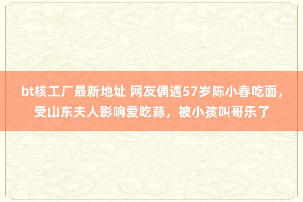 bt核工厂最新地址 网友偶遇57岁陈小春吃面，受山东夫人影响爱吃蒜，被小孩叫哥乐了