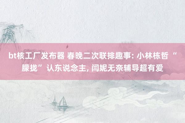 bt核工厂发布器 春晚二次联排趣事: 小林栋哲 “朦拢” 认东说念主， 闫妮无奈辅导超有爱