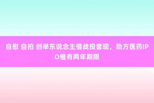 自慰 自拍 创举东说念主借战投套现，劲方医药IPO惟有两年期限