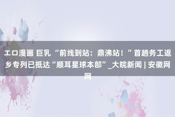 エロ漫画 巨乳 “前线到站：鼎沸站！”首趟务工返乡专列已抵达“顺耳星球本部”_大皖新闻 | 安徽网