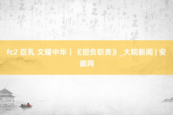 fc2 巨乳 文耀中华｜《担负职责》_大皖新闻 | 安徽网