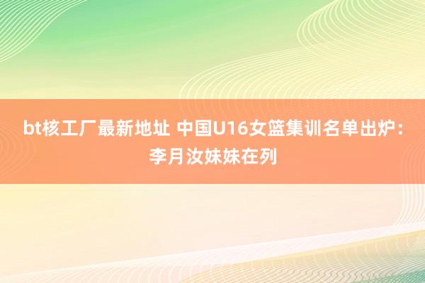 bt核工厂最新地址 中国U16女篮集训名单出炉：李月汝妹妹在列