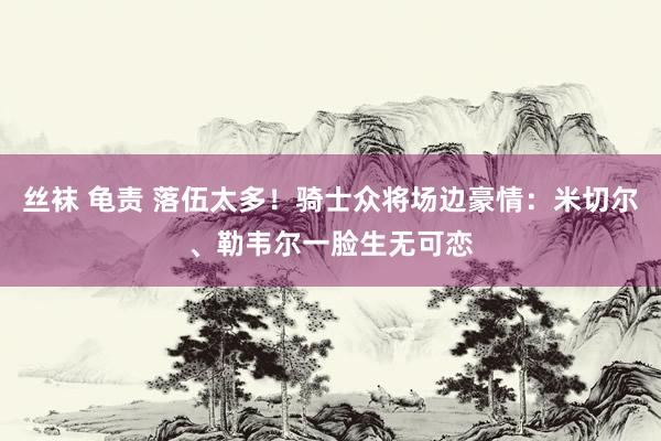 丝袜 龟责 落伍太多！骑士众将场边豪情：米切尔、勒韦尔一脸生无可恋