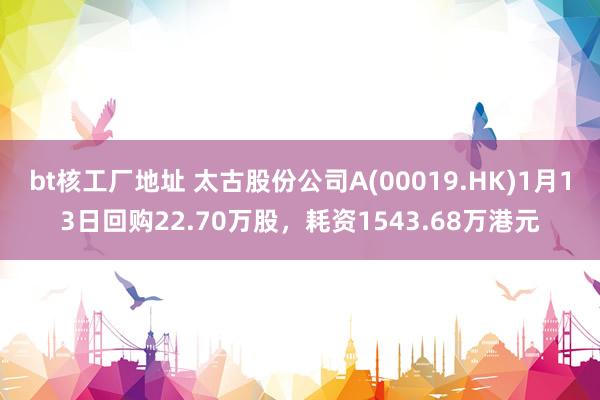 bt核工厂地址 太古股份公司A(00019.HK)1月13日回购22.70万股，耗资1543.68万港元
