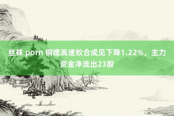 丝袜 porn 铜缆高速蚁合成见下降1.22%，主力资金净流出23股