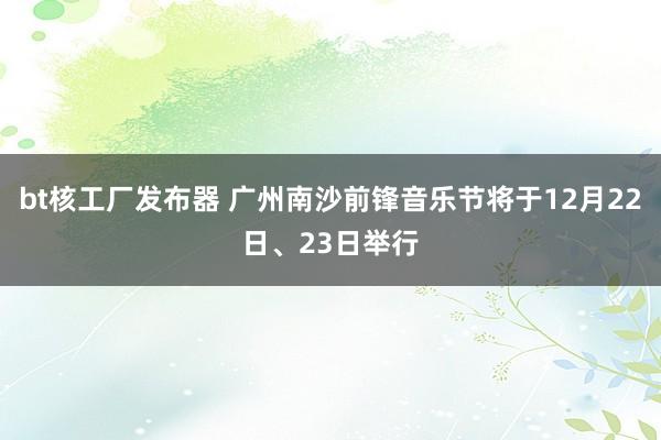 bt核工厂发布器 广州南沙前锋音乐节将于12月22日、23日举行