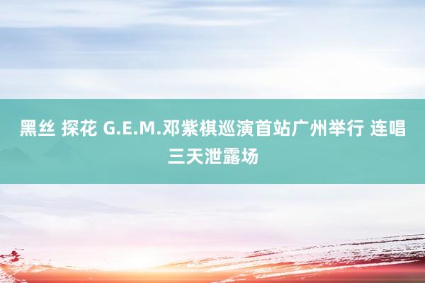 黑丝 探花 G.E.M.邓紫棋巡演首站广州举行 连唱三天泄露场