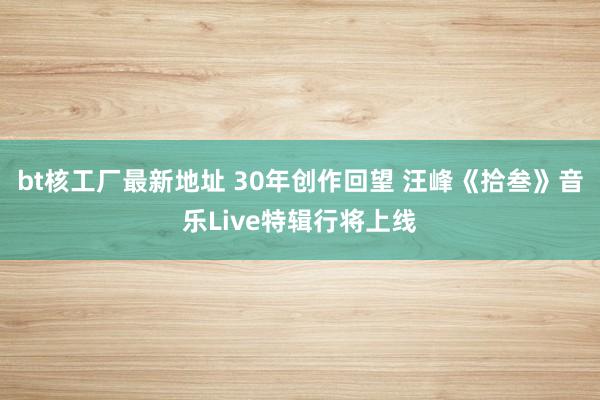 bt核工厂最新地址 30年创作回望 汪峰《拾叁》音乐Live特辑行将上线