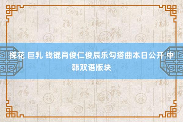 探花 巨乳 钱锟肖俊仁俊辰乐勾搭曲本日公开 中韩双语版块