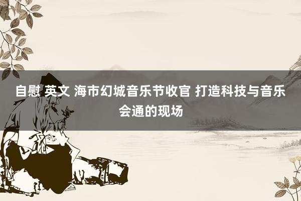 自慰 英文 海市幻城音乐节收官 打造科技与音乐会通的现场