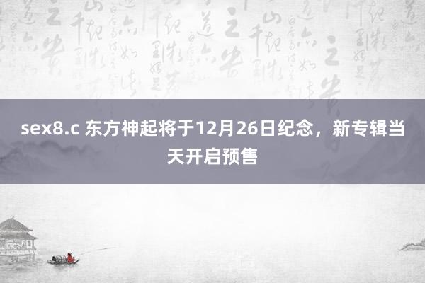 sex8.c 东方神起将于12月26日纪念，新专辑当天开启预售