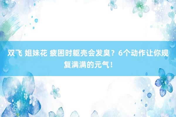 双飞 姐妹花 疲困时躯壳会发臭？6个动作让你规复满满的元气！