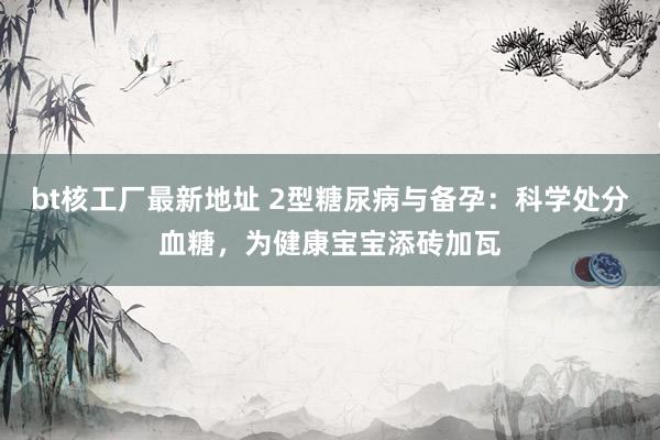 bt核工厂最新地址 2型糖尿病与备孕：科学处分血糖，为健康宝宝添砖加瓦