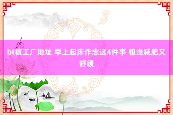 bt核工厂地址 早上起床作念这4件事 粗浅减肥又舒缓