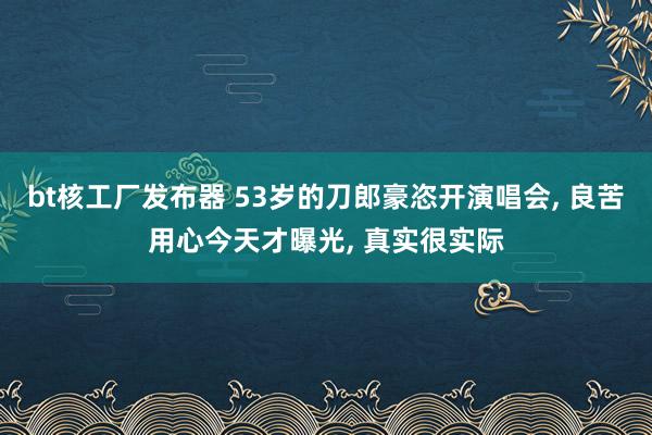 bt核工厂发布器 53岁的刀郎豪恣开演唱会， 良苦用心今天才曝光， 真实很实际