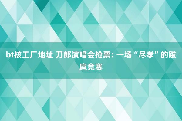 bt核工厂地址 刀郎演唱会抢票: 一场“尽孝”的跋扈竞赛