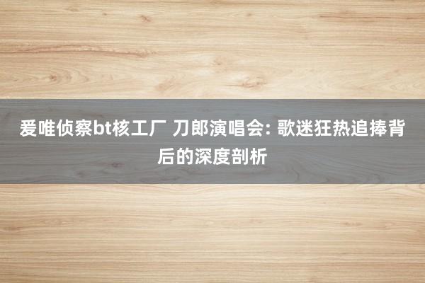 爰唯侦察bt核工厂 刀郎演唱会: 歌迷狂热追捧背后的深度剖析