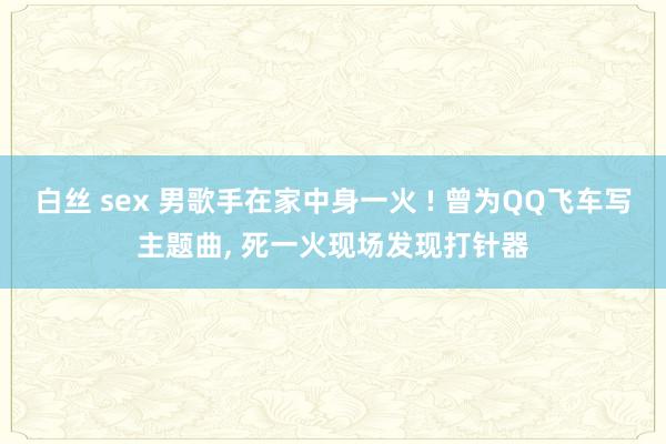 白丝 sex 男歌手在家中身一火 ! 曾为QQ飞车写主题曲， 死一火现场发现打针器
