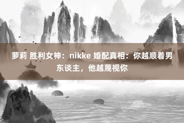 萝莉 胜利女神：nikke 婚配真相：你越顺着男东谈主，他越蔑视你