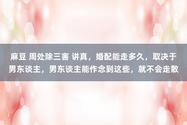 麻豆 周处除三害 讲真，婚配能走多久，取决于男东谈主，男东谈主能作念到这些，就不会走散