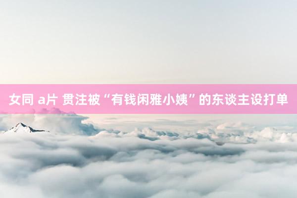 女同 a片 贯注被“有钱闲雅小姨”的东谈主设打单