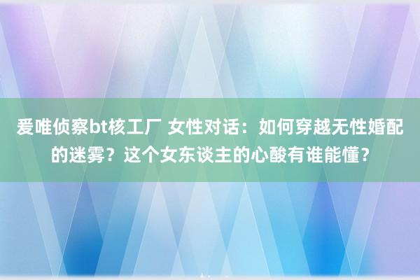 爰唯侦察bt核工厂 女性对话：如何穿越无性婚配的迷雾？这个女东谈主的心酸有谁能懂？