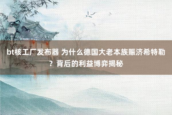 bt核工厂发布器 为什么德国大老本族赈济希特勒？背后的利益博弈揭秘