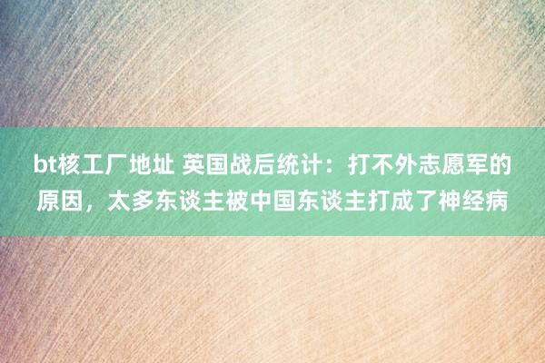 bt核工厂地址 英国战后统计：打不外志愿军的原因，太多东谈主被中国东谈主打成了神经病