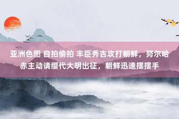 亚洲色图 自拍偷拍 丰臣秀吉攻打朝鲜，努尔哈赤主动请缨代大明出征，朝鲜迅速摆摆手