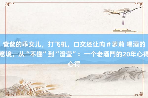 爸爸的乖女儿，打飞机，口交还让禸＃萝莉 喝酒的意境，从“不懂”到“澄莹”：一个老酒鬥的20年心得